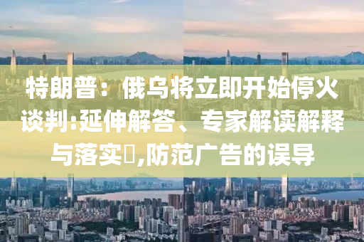 特朗普：俄烏將立即開始?；鹫勁?延伸解答、專家解讀解釋與落實(shí)?,防范廣告的誤導(dǎo)