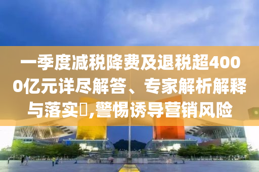 一季度減稅降費(fèi)及退稅超4000億元詳盡解答、專家解析解釋與落實(shí)?,警惕誘導(dǎo)營銷風(fēng)險(xiǎn)