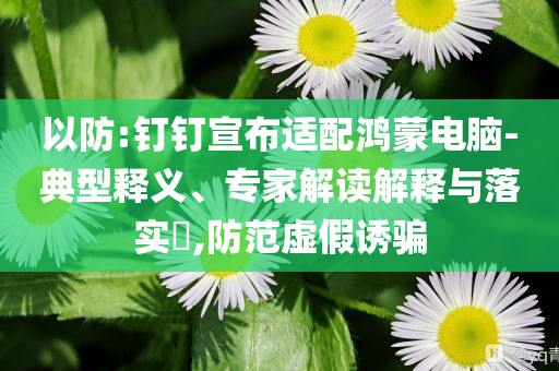 以防:釘釘宣布適配鴻蒙電腦-典型釋義、專家解讀解釋與落實?,防范虛假誘騙