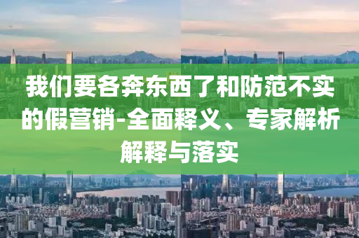 我們要各奔東西了和防范不實的假營銷-全面釋義、專家解析解釋與落實