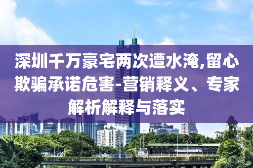 深圳千萬豪宅兩次遭水淹,留心欺騙承諾危害-營銷釋義、專家解析解釋與落實(shí)