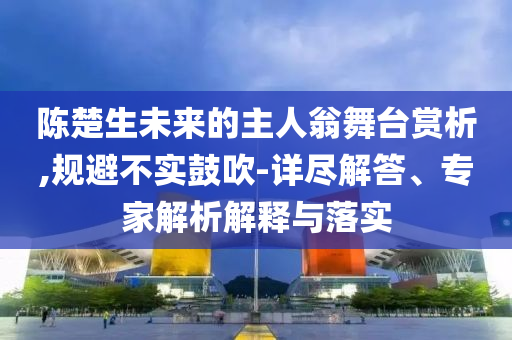 陳楚生未來的主人翁舞臺賞析,規(guī)避不實(shí)鼓吹-詳盡解答、專家解析解釋與落實(shí)