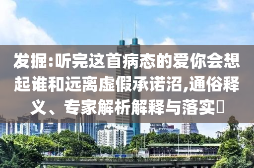 發(fā)掘:聽完這首病態(tài)的愛你會(huì)想起誰和遠(yuǎn)離虛假承諾沼,通俗釋義、專家解析解釋與落實(shí)?