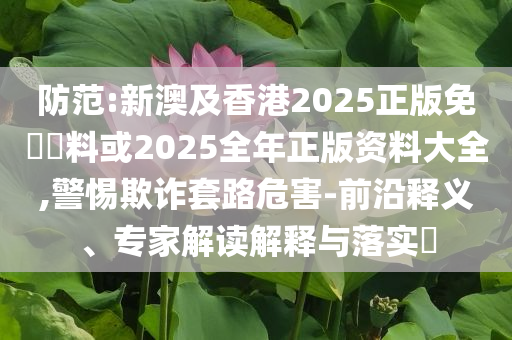 防范:新澳及香港2025正版免費資料或2025全年正版資料大全,警惕欺詐套路危害-前沿釋義、專家解讀解釋與落實?