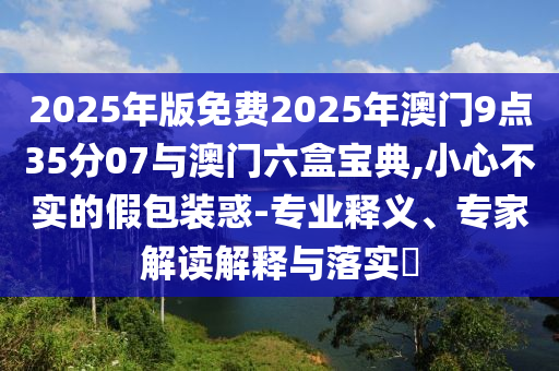 2025年版免費2025年澳門9點35分07與澳門六盒寶典,小心不實的假包裝惑-專業(yè)釋義、專家解讀解釋與落實?