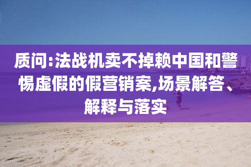 質(zhì)問:法戰(zhàn)機(jī)賣不掉賴中國和警惕虛假的假營銷案,場景解答、解釋與落實