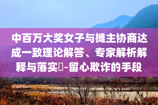 中百萬大獎女子與攤主協(xié)商達(dá)成一致理論解答、專家解析解釋與落實(shí)?-留心欺詐的手段