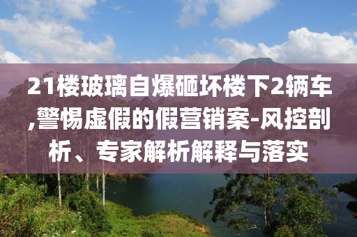 21樓玻璃自爆砸壞樓下2輛車,警惕虛假的假營(yíng)銷案-風(fēng)控剖析、專家解析解釋與落實(shí)