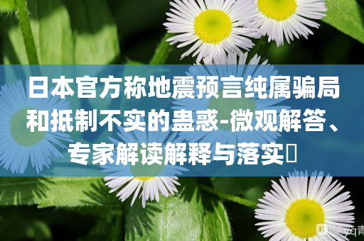 日本官方稱地震預(yù)言純屬騙局和抵制不實(shí)的蠱惑-微觀解答、專家解讀解釋與落實(shí)?