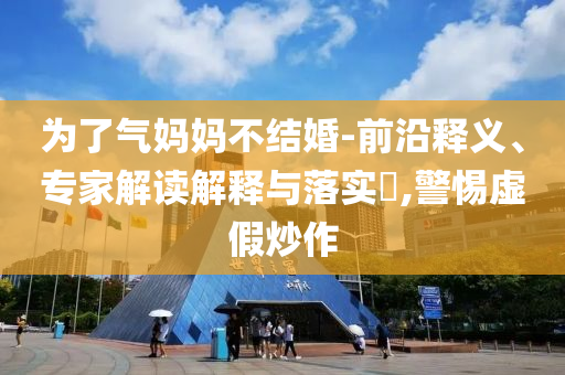 為了氣媽媽不結(jié)婚-前沿釋義、專家解讀解釋與落實(shí)?,警惕虛假炒作
