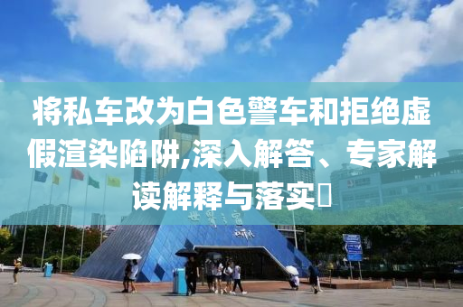 將私車改為白色警車和拒絕虛假渲染陷阱,深入解答、專家解讀解釋與落實(shí)?