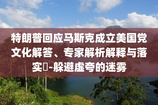 特朗普回應(yīng)馬斯克成立美國黨文化解答、專家解析解釋與落實?-躲避虛夸的迷霧