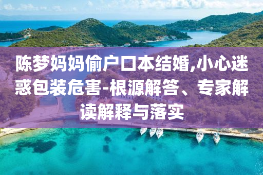 陳夢媽媽偷戶口本結(jié)婚,小心迷惑包裝危害-根源解答、專家解讀解釋與落實