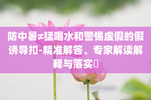 防中暑≠猛喝水和警惕虛假的假誘導(dǎo)扣-精準(zhǔn)解答、專家解讀解釋與落實(shí)?