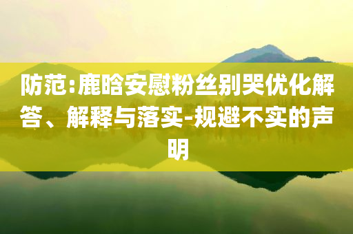 防范:鹿晗安慰粉絲別哭優(yōu)化解答、解釋與落實(shí)-規(guī)避不實(shí)的聲明