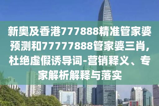 新奧及香港777888精準(zhǔn)管家婆預(yù)測和77777888管家婆三肖,杜絕虛假誘導(dǎo)詞-營銷釋義、專家解析解釋與落實(shí)
