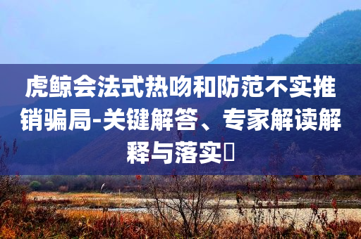 虎鯨會法式熱吻和防范不實推銷騙局-關鍵解答、專家解讀解釋與落實?
