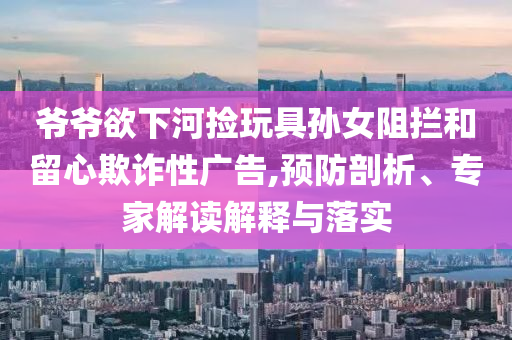 爺爺欲下河撿玩具孫女阻攔和留心欺詐性廣告,預(yù)防剖析、專家解讀解釋與落實(shí)