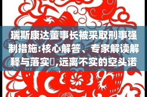 瑞斯康達(dá)董事長(zhǎng)被采取刑事強(qiáng)制措施:核心解答、專家解讀解釋與落實(shí)?,遠(yuǎn)離不實(shí)的空頭諾