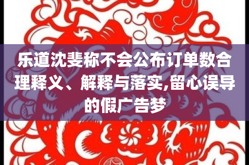 樂道沈斐稱不會公布訂單數(shù)合理釋義、解釋與落實(shí),留心誤導(dǎo)的假廣告夢