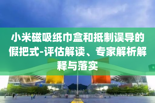 小米磁吸紙巾盒和抵制誤導(dǎo)的假把式-評(píng)估解讀、專家解析解釋與落實(shí)