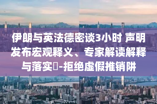 伊朗與英法德密談3小時 聲明發(fā)布宏觀釋義、專家解讀解釋與落實?-拒絕虛假推銷阱