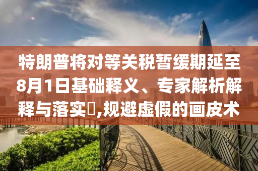 特朗普將對等關稅暫緩期延至8月1日基礎釋義、專家解析解釋與落實?,規(guī)避虛假的畫皮術