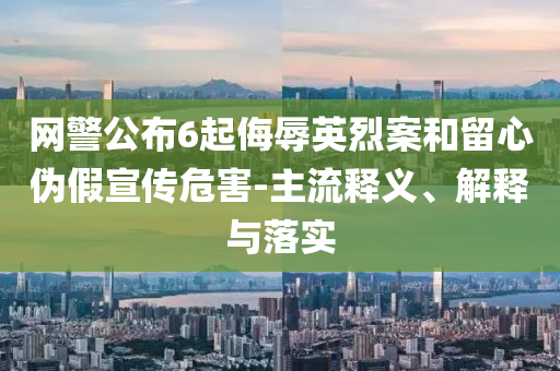 網(wǎng)警公布6起侮辱英烈案和留心偽假宣傳危害-主流釋義、解釋與落實(shí)