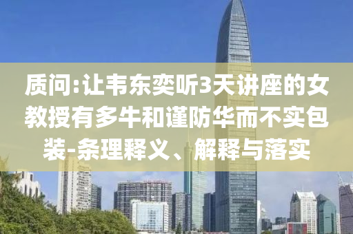 質(zhì)問:讓韋東奕聽3天講座的女教授有多牛和謹防華而不實包裝-條理釋義、解釋與落實