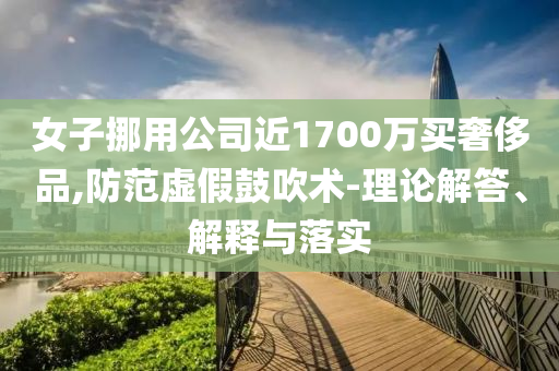 女子挪用公司近1700萬買奢侈品,防范虛假鼓吹術(shù)-理論解答、解釋與落實