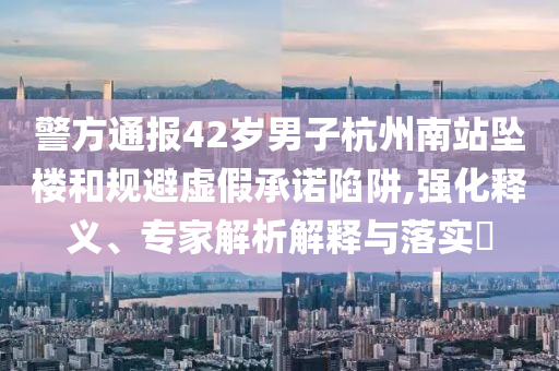 警方通報42歲男子杭州南站墜樓和規(guī)避虛假承諾陷阱,強化釋義、專家解析解釋與落實?