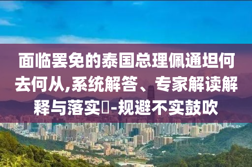 面臨罷免的泰國總理佩通坦何去何從,系統(tǒng)解答、專家解讀解釋與落實?-規(guī)避不實鼓吹