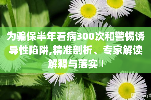 為騙保半年看病300次和警惕誘導性陷阱,精準剖析、專家解讀解釋與落實?