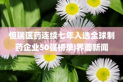 恒瑞醫(yī)藥連續(xù)七年入選全球制藥企業(yè)50強(qiáng)榜單|界面新聞