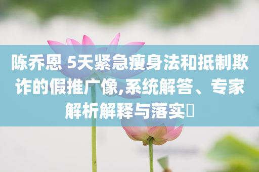 陳喬恩 5天緊急瘦身法和抵制欺詐的假推廣像,系統(tǒng)解答、專家解析解釋與落實?
