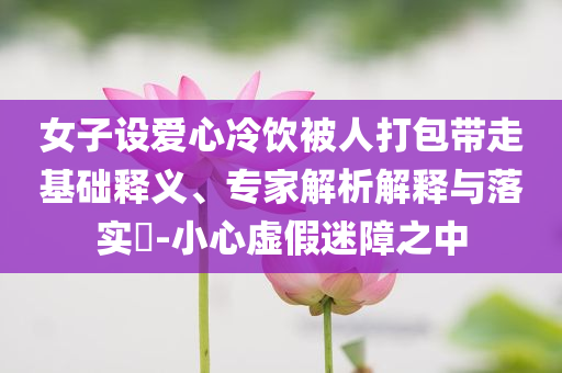 女子設(shè)愛心冷飲被人打包帶走基礎(chǔ)釋義、專家解析解釋與落實?-小心虛假迷障之中