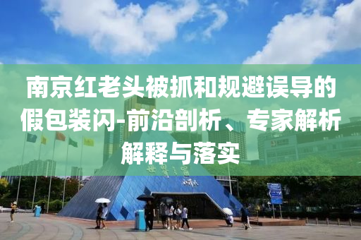 南京紅老頭被抓和規(guī)避誤導(dǎo)的假包裝閃-前沿剖析、專(zhuān)家解析解釋與落實(shí)