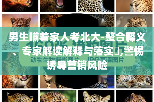 男生瞞著家人考北大-整合釋義、專家解讀解釋與落實(shí)?,警惕誘導(dǎo)營(yíng)銷風(fēng)險(xiǎn)