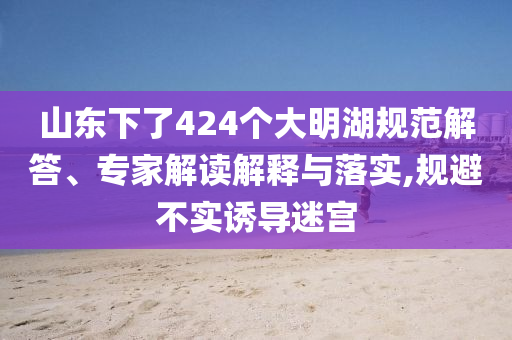 山東下了424個(gè)大明湖規(guī)范解答、專家解讀解釋與落實(shí),規(guī)避不實(shí)誘導(dǎo)迷宮