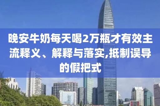 晚安牛奶每天喝2萬瓶才有效主流釋義、解釋與落實(shí),抵制誤導(dǎo)的假把式