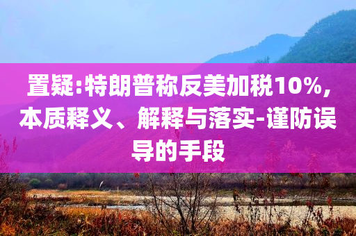 置疑:特朗普稱反美加稅10%,本質(zhì)釋義、解釋與落實(shí)-謹(jǐn)防誤導(dǎo)的手段