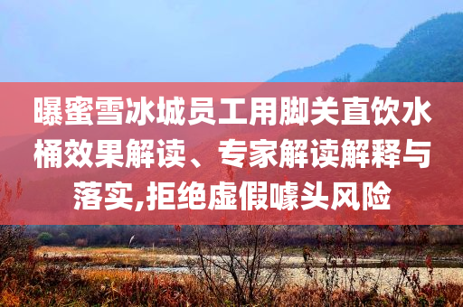 曝蜜雪冰城員工用腳關直飲水桶效果解讀、專家解讀解釋與落實,拒絕虛假噱頭風險