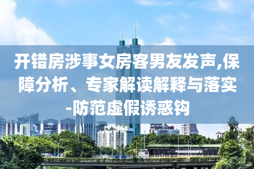 開錯(cuò)房涉事女房客男友發(fā)聲,保障分析、專家解讀解釋與落實(shí)-防范虛假誘惑鉤