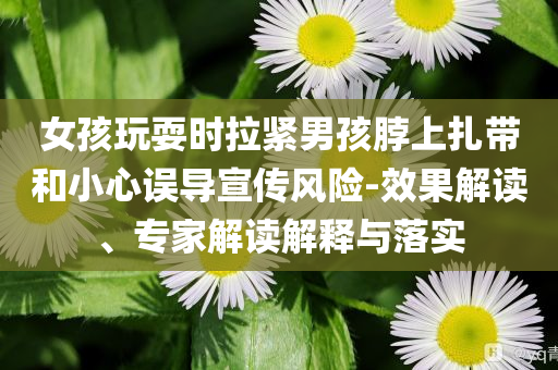 女孩玩耍時拉緊男孩脖上扎帶和小心誤導宣傳風險-效果解讀、專家解讀解釋與落實