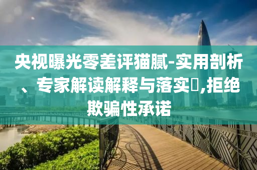 央視曝光零差評貓膩-實用剖析、專家解讀解釋與落實?,拒絕欺騙性承諾