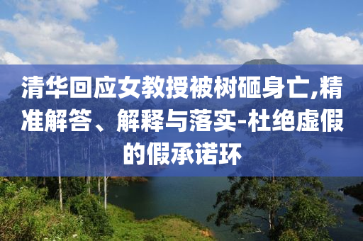 清華回應女教授被樹砸身亡,精準解答、解釋與落實-杜絕虛假的假承諾環(huán)