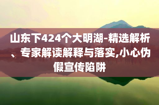 山東下424個大明湖-精選解析、專家解讀解釋與落實,小心偽假宣傳陷阱