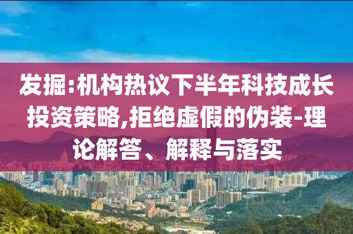 發(fā)掘:機構(gòu)熱議下半年科技成長投資策略,拒絕虛假的偽裝-理論解答、解釋與落實