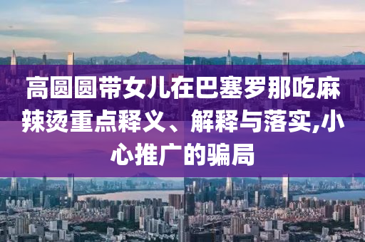 高圓圓帶女兒在巴塞羅那吃麻辣燙重點釋義、解釋與落實,小心推廣的騙局