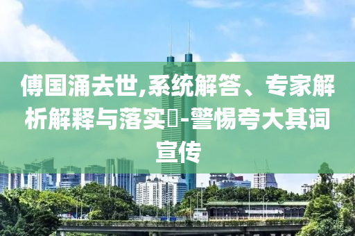 傅國涌去世,系統(tǒng)解答、專家解析解釋與落實?-警惕夸大其詞宣傳